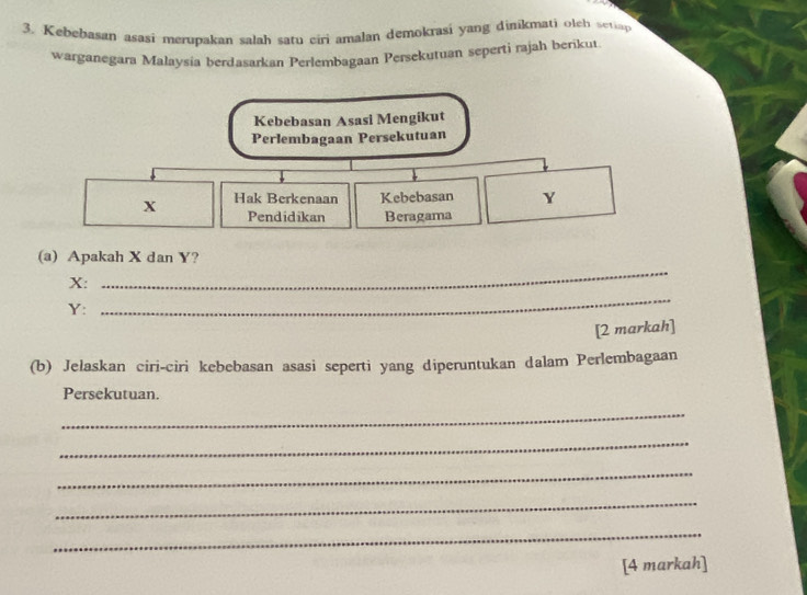 Kebebasan asasi merupakan salah satu ciri amalan demokrasi yang dinikmati olch setiap 
warganėgara Malaysia berdasarkan Perlembagaan Persekutuan seperti rajah berikut 
Kebebasan Asasi Mengikut 
Perlembagaan Persekutuan
X Hak Berkenaan Kebebasan Y
Pendidikan Beragama 
_ 
(a) Apakah X dan Y? 
_
X :
Y : 
[2 markah] 
(b) Jelaskan ciri-ciri kebebasan asasi seperti yang diperuntukan dalam Perlembagaan 
Persekutuan. 
_ 
_ 
_ 
_ 
_ 
[4 markah]