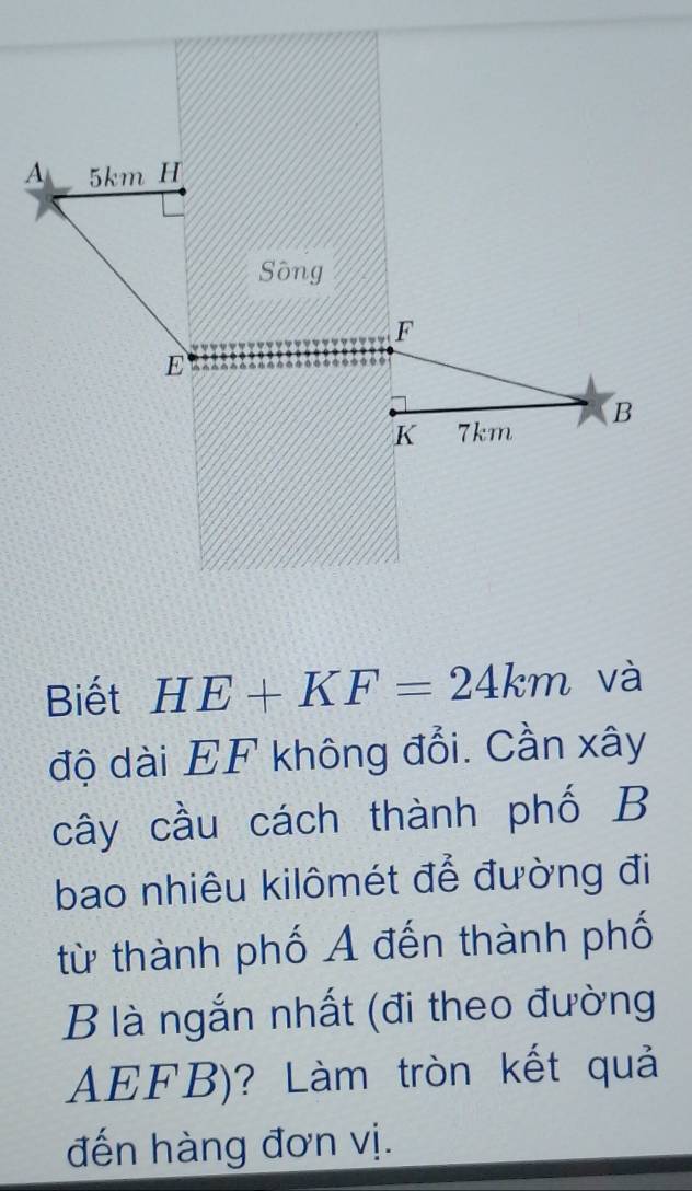 A 5km H
Sông
F
E
B
K 7km
Biết HE+KF=24km và 
độ dài EF không đổi. Cần xây 
cây cầu cách thành phố B 
bao nhiêu kilômét để đường đi 
từ thành phố A đến thành phố 
B là ngắn nhất (đi theo đường
AEFB)? Làm tròn kết quả 
đến hàng đơn vị.