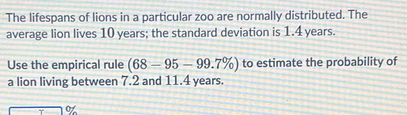 The lifespans of lions in a particular zoo are normally distributed. The 
average lion lives 10 years; the standard deviation is 1.4 years. 
Use the empirical rule (68-95-99.7% ) to estimate the probability of 
a lion living between 7.2 and 11.4 years.
70%