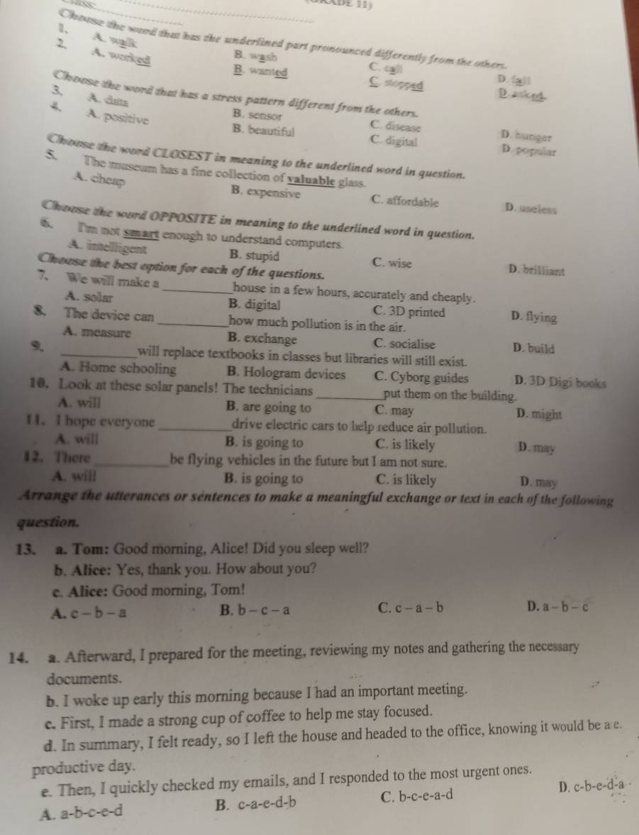 a
_
1、 A. wlk
Chouse the wend that has the underlined part pronounced differently from the others
2. A. worked
B. wash C. cll
B. wanted C stopped D. (g)l
Choose the word that has a stress pattern different from the others.
3. A. data
D. anked
4. A. positive
B. sensor C. disease D. hunger
B. beautiful C. digital D. popular
Choase the word CLOSEST in meaning to the underlined word in question.
$. The museum has a fine collection of valuable glass.
A. cheap
B. expensive C. affordable D. useless
Chouse the word OPPOSITE in meaning to the underlined word in question.
6. I'm not smart enough to understand computers.
A. imelligent B. stupid C. wise D. brilliant
Chouse the best option for each of the questions.
7. We will make a _house in a few hours, accurately and cheaply.
A. solar B. digital C. 3D printed D. flying
8. The device can _how much pollution is in the air.
A. measure B. exchange C. socialise
9. _D. build
will replace textbooks in classes but libraries will still exist.
A. Home schooling B. Hologram devices C. Cyborg guides D. 3D Digi books
10. Look at these solar panels! The technicians _put them on the building.
A. will B. are going to C. may D. might
f 1. I hope everyone _drive electric cars to help reduce air pollution.
A. will B. is going to C. is likely D. may
12.There _be flying vehicles in the future but I am not sure.
A. will B. is going to C. is likely D. may
Arrange the utterances or sentences to make a meaningful exchange or text in each of the following
question.
13. a. Tom: Good morning, Alice! Did you sleep well?
b. Alice: Yes, thank you. How about you?
c. Alice: Good morning, Tom!
A. c-b-a B. b-c-a C. c-a-b D. a-b-c
14. a. Afterward, I prepared for the meeting, reviewing my notes and gathering the necessary
documents.
b. I woke up early this morning because I had an important meeting.
c. First, I made a strong cup of coffee to help me stay focused.
d. In summary, I felt ready, so I left the house and headed to the office, knowing it would be a e.
productive day.
e. Then, I quickly checked my emails, and I responded to the most urgent ones.
A. a-b-c-e-d B. c-a-e-d-b C. b-c-e-a-d D. c-b-e-d-a