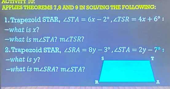 APPLIES THEOREMS 7, 8 AND 9 IN SOLVING THE FOLLOWING: 
1. Trapezoid STAR, ∠ STA=6x-2°, ∠ TSR=4x+6° 8 
—what is x? 
—what is m∠ STA 2 m∠ TSR 2 
2. Trapezoid STAR, ∠ SRA=8y-3°, ∠ STA=2y-7° : 
—what is y? 
—what is m∠ SRA 2 m∠ STA ?