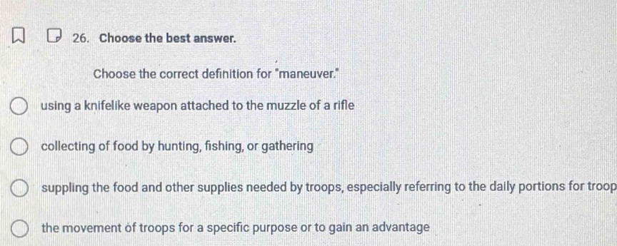 Choose the best answer.
Choose the correct definition for "maneuver."
using a knifelike weapon attached to the muzzle of a rifle
collecting of food by hunting, fishing, or gathering
suppling the food and other supplies needed by troops, especially referring to the daily portions for troop
the movement of troops for a specific purpose or to gain an advantage