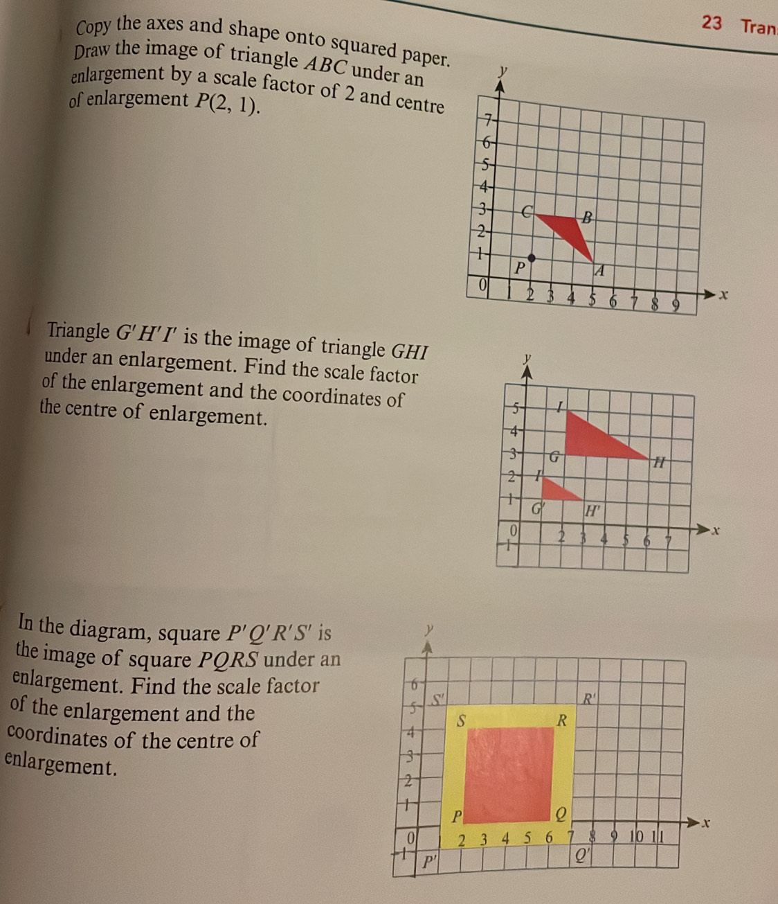 Tran
Copy the axes and shape onto squared paper.
Draw the image of triangle ABC under an
enlargement by a scale factor of 2 and centre
of enlargement P(2,1).
Triangle G'H'I' is the image of triangle GHI 
under an enlargement. Find the scale factor
of the enlargement and the coordinates of 
the centre of enlargement.
In the diagram, square P'Q'R'S' is
the image of square PQRS under an
enlargement. Find the scale factor 
of the enlargement and the
coordinates of the centre of
enlargement.