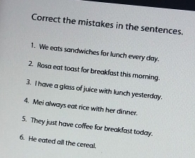 Correct the mistakes in the sentences. 
1. We eats sandwiches for lunch every day. 
2. Rosa eat toast for breakfast this morning. 
3. I have a glass of juice with lunch yesterday. 
4. Mei always eat rice with her dinner. 
5. They just have coffee for breakfast today. 
6. He eated all the cereal.