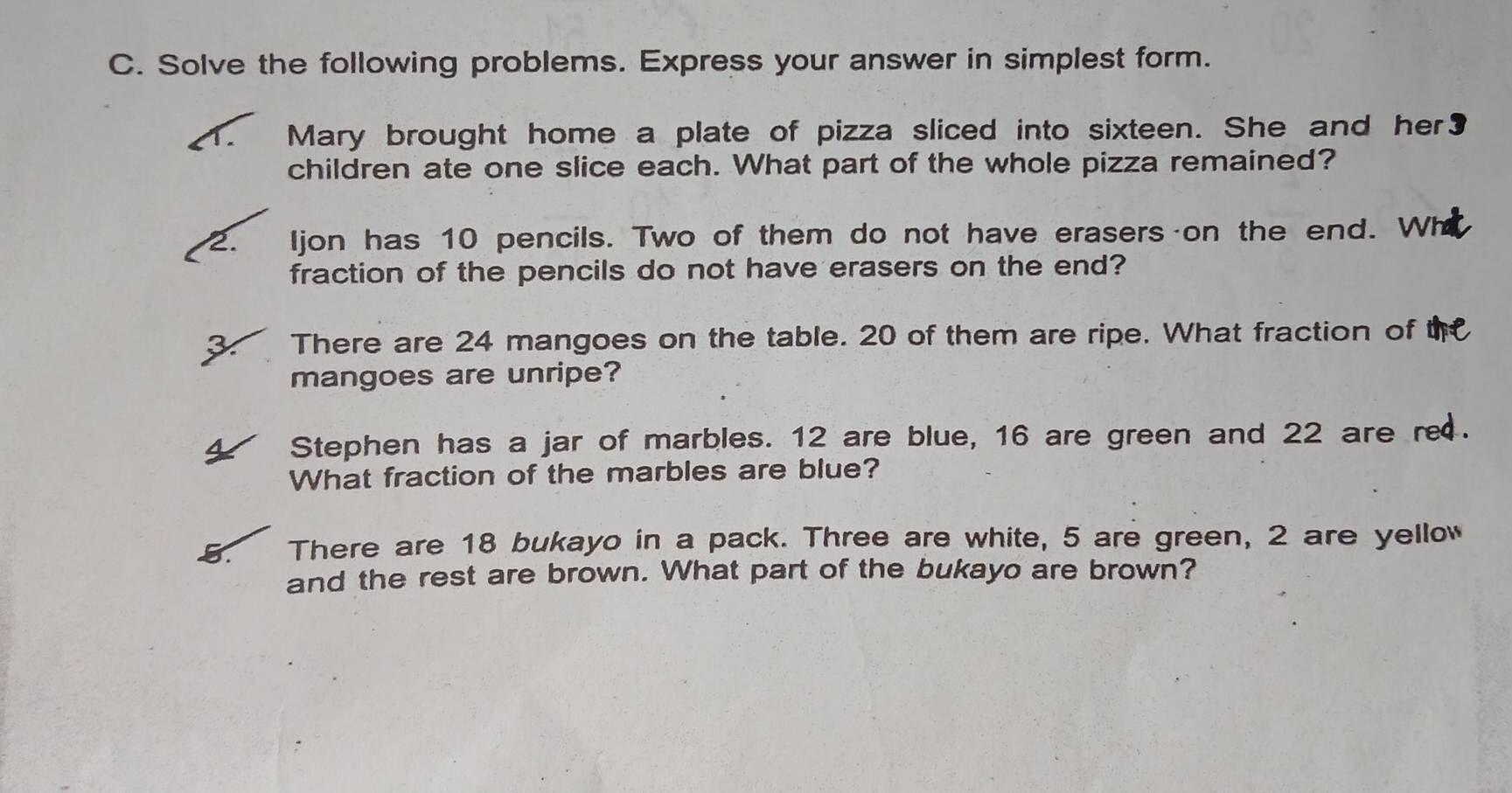 Solve the following problems. Express your answer in simplest form. 
Mary brought home a plate of pizza sliced into sixteen. She and her₹ 
children ate one slice each. What part of the whole pizza remained? 
2. ljon has 10 pencils. Two of them do not have erasers on the end. 
fraction of the pencils do not have erasers on the end? 
There are 24 mangoes on the table. 20 of them are ripe. What fraction of 
mangoes are unripe? 
Stephen has a jar of marbles. 12 are blue, 16 are green and 22 are re . 
What fraction of the marbles are blue? 
There are 18 bukayo in a pack. Three are white, 5 are green, 2 are yellow 
and the rest are brown. What part of the bukayo are brown?