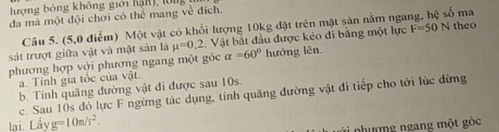 lượng bóng không giới hận), lổng 
đa mà một đội chơi có thể mang về đích. 
Câu 5. (5,0 điểm) Một vật có khối lượng 10kg đặt trên mặt sản nằm nga 
ma 
sát trượt giữa vật và mặt sản là mu =0,2 Vật bắt đầu được kéo di bằng một lực F=50N theo 
phương hợp với phương ngang một góc alpha =60° hướng lên. 
a. Tính gia tổc của vật. 
b. Tinh quãng đường vật đi được sau 10s. 
c. Sau 10s đó lực F ngừng tác dụng, tính quãng đường vật đi tiếp cho tới lúc dừng 
lại. Lầy g=10m/s^2. 
*i nhượng ngang một góc