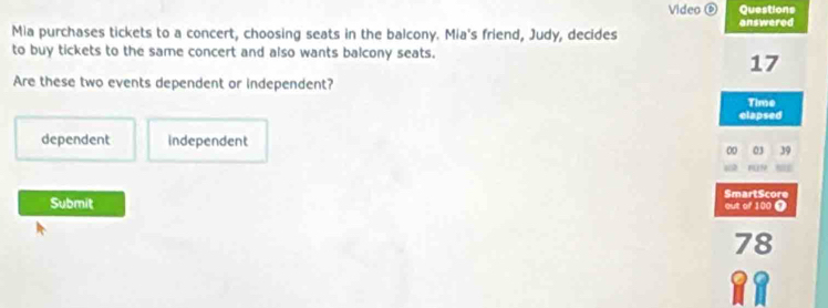 Video⑥ Questions
answered
Mia purchases tickets to a concert, choosing seats in the balcony. Mia's friend, Judy, decides
to buy tickets to the same concert and also wants balcony seats.
17
Are these two events dependent or independent?
Time
clapsed
dependent independent
00 03 39
SmartScore
Submit out of 100 0
a 8