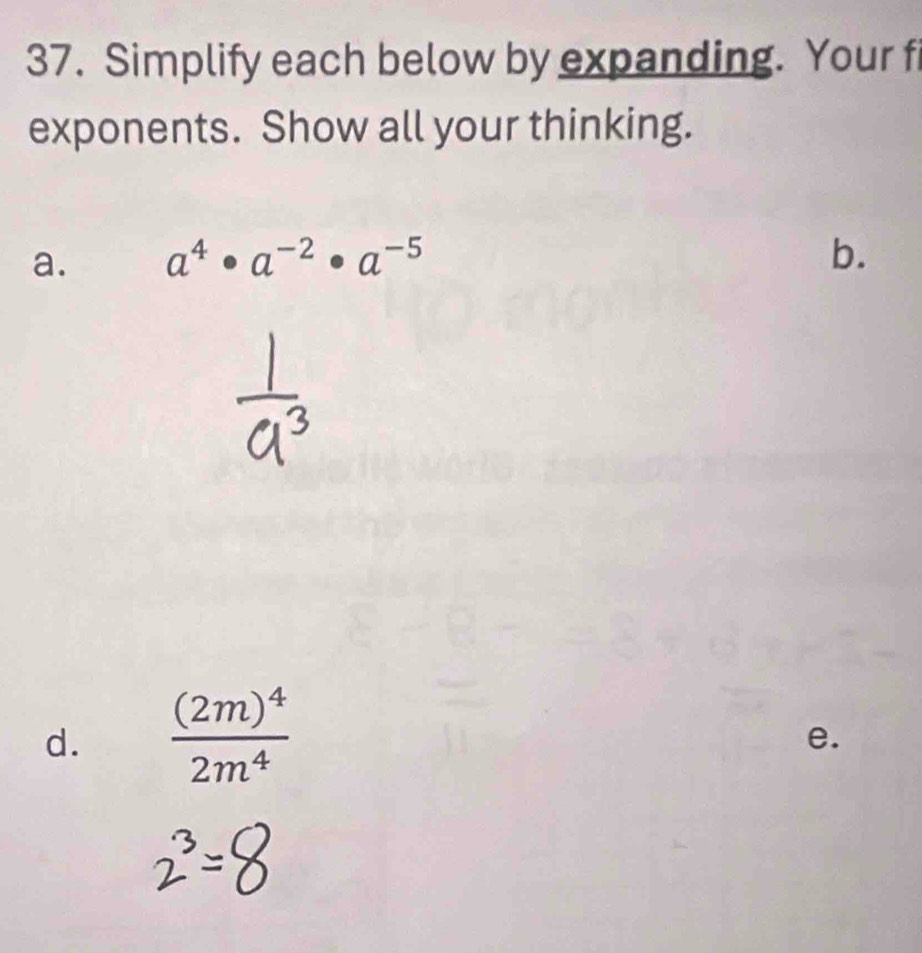 Simplify each below by expanding. Your f 
exponents. Show all your thinking. 
a. a^4· a^(-2)· a^(-5) b. 
d. frac (2m)^42m^4
e.