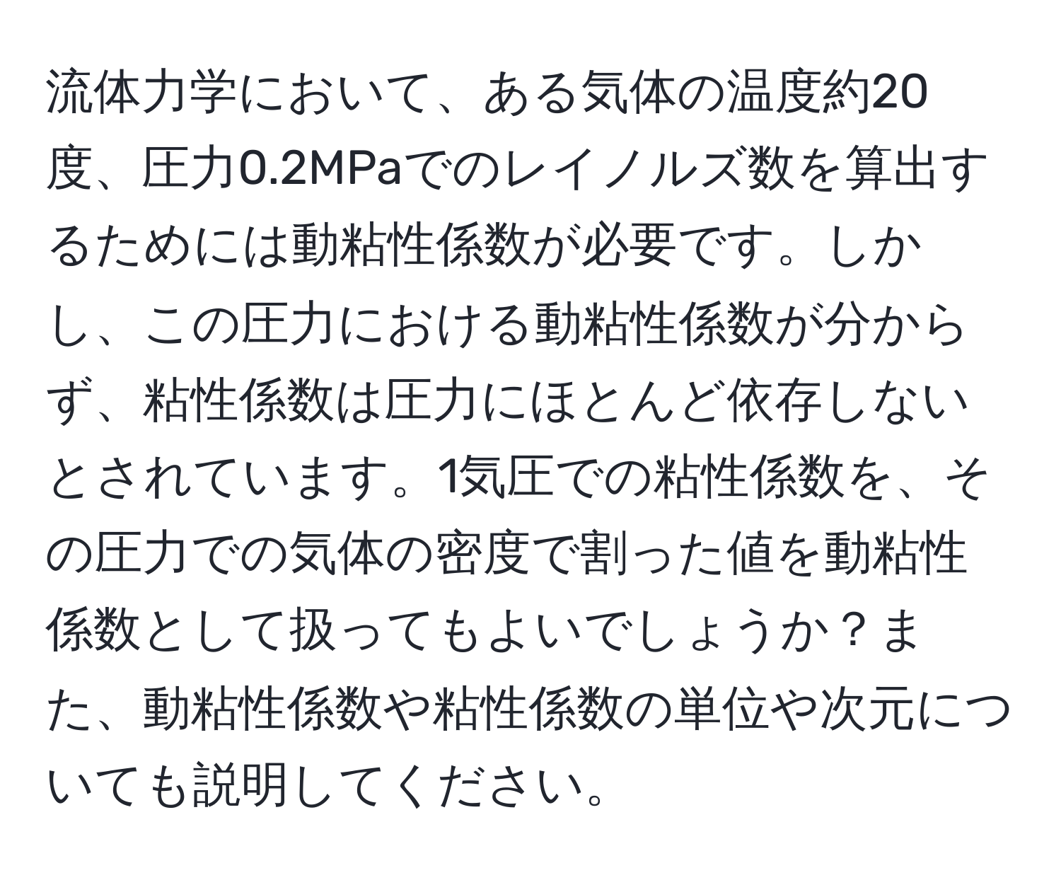 流体力学において、ある気体の温度約20度、圧力0.2MPaでのレイノルズ数を算出するためには動粘性係数が必要です。しかし、この圧力における動粘性係数が分からず、粘性係数は圧力にほとんど依存しないとされています。1気圧での粘性係数を、その圧力での気体の密度で割った値を動粘性係数として扱ってもよいでしょうか？また、動粘性係数や粘性係数の単位や次元についても説明してください。