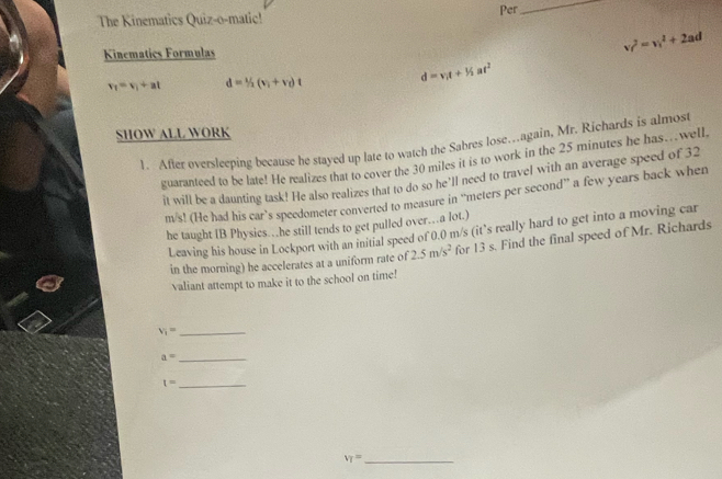 Per 
_ 
The Kinematics Quiz-o-matic! 
Kinematics Formulas v_f^(2=v_1^2+2ad
v_1)=v_1+at d=1/2(v_1+v_0)t
d=v_1t+1/2at^2
SHOW ALL WORK 
1. After oversleeping because he stayed up late to watch the Sabres lose…again, Mr. Richards is almost 
guaranteed to be late! He realizes that to cover the 30 miles it is to work in the 25 minutes he has.well, 
it will be a daunting task! He also realizes that to do so he'll need to travel with an average speed of 32
m/s! (He had his car’s speedometer converted to measure in “ meters per second ” a few years back when 
he taught IB Physics…he still tends to get pulled over…a lot.) 
Leaving his house in Lockport with an initial speed of 0.0 m/s (it’s really hard to get into a moving car 
in the morning) he accelerates at a uniform rate of 2.5m/s^2 for 13 s. Find the final speed of Mr. Richards 
valiant attempt to make it to the school on time!
v_i= _ 
_ a=
_ t=
_ V_T=