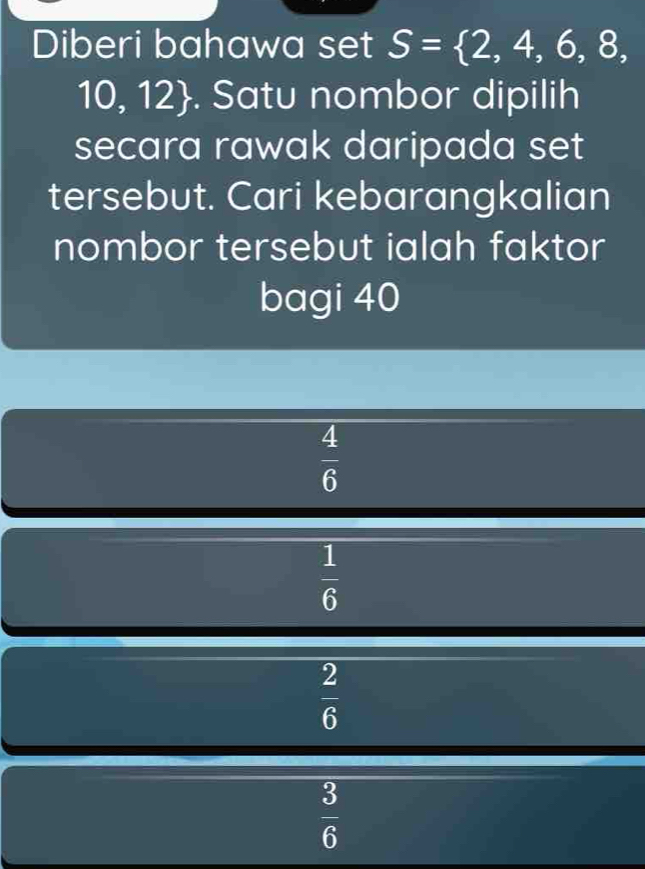 Diberi bahawa set S= 2,4,6,8,
10, 12. Satu nombor dipilih
secara rawak daripada set
tersebut. Cari kebarangkalian
nombor tersebut ialah faktor
bagi 40
 4/6 
 1/6 
 2/6 
 3/6 