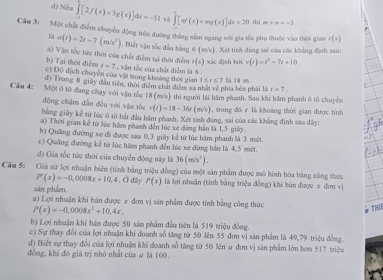 d) Nếu ∈tlimits _(-3)^0[2f(x)+3g(x)]dx=-51 và ∈tlimits _(-1)^0[nf(x)+mg(x)]dx=20 thì m+n=-3.
Câu 3: Một chất điểm chuyển động trên đường thẳng nằm ngang với gia tốc phụ thuộc vào thời gian t(s)
là a(t)=2t-7(m/s^2). Biết vận tốc đầu bằng 6 (m/s). Xét tính đúng sai của các khẳng định sau:
a) Vận tốc tức thời của chất điểm tại thời điểm t(s) xác định bởi v(t)=t^2-7t+10.
b) Tại thời điểm t=7 , vận tốc của chất điểm là 6 .
c) Độ dịch chuyển của vật trong khoảng thời gian 1≤ t≤ 7 là 18 m.
d) Trong 8 giây đầu tiên, thời điểm chất điểm xa nhất về phía bên phải là t=7.
Câu 4: Một ô tô đang chạy với vận tốc 18 (m/s) thì người lái hãm phanh. Sau khi hãm phanh ô tô chuyển
động chậm dần đều với vận tốc v(t)=18-36t(m/s) , trong đó  là khoảng thời gian được tính
bằng giây kể từ lúc ô tô bắt đầu hãm phanh. Xét tính dúng, sai của các khẳng định sau đây:
a) Thời gian kể từ lúc hãm phanh đến lúc xe dừng hằn là 1,5 giây.
b) Quãng đường xe đi được sau 0,3 giây kể từ lúc hãm phanh là 3 mét.
c) Quãng đường kể từ lúc hãm phanh đến lúc xe dừng hẳn là 4,5 mét.
d) Gia tốc tức thời của chuyển động này là 36(m/s^2).
Câu 5: Giả sử lợi nhuận biên (tính bằng triệu đồng) của một sản phẩm được mô hình hóa bằng công thức
P'(x)=-0,0008x+10,4. Ở đây P(x) là lợi nhuận (tính bằng triệu đồng) khi bán được x đơn vị
sản phẩm.
a) Lợi nhuận khi bán được x đơn vị sản phẩm được tính bằng công thức
P(x)=-0,0008x^2+10,4x.
THII
b) Lợi nhuận khi bán được 50 sản phẩm đầu tiên là 519 triệu đồng.
c) Sự thay đổi của lợi nhuận khi doanh số tăng từ 50 lên 55 đơn vị sản phẩm là 49,79 triệu đồng.
d) Biết sự thay đổi của lợi nhuận khi doanh số tăng từ 50 lên a đơn vị sản phẩm lớn hơn 517 triệu
đồng, khi đó giá trị nhỏ nhất của a là 100 .