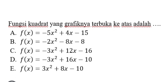 Fungsi kuadrat yang grafiknya terbuka ke atas adalah ….
A. f(x)=-5x^2+4x-15
B. f(x)=-2x^2-8x-8
C. f(x)=-3x^2+12x-16
D. f(x)=-3x^2+16x-10
E. f(x)=3x^2+8x-10