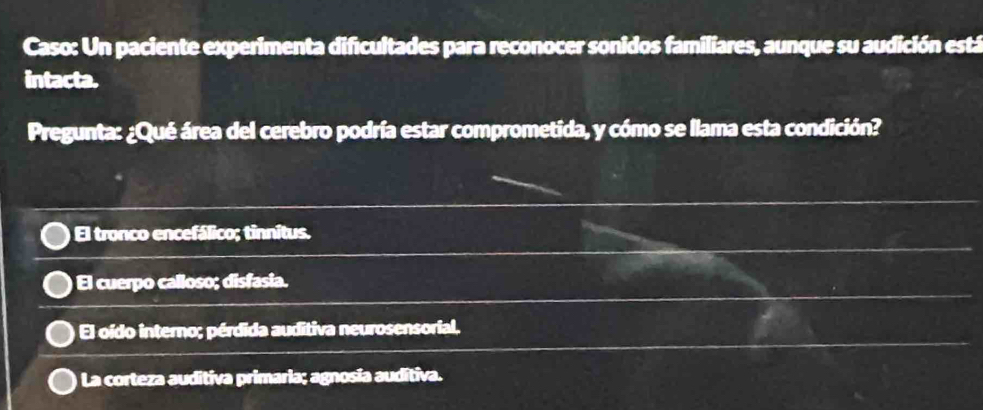 Caso: Un paciente experimenta dificultades para reconocer sonidos familiares, aunque su audición está
intacta.
Pregunta: ¿Qué área del cerebro podría estar comprometida, y cómo se llama esta condición?
El tronco encefálico; tinnitus.
El cuerpo calloso; disfasia.
El oído interno; pérdida auditiva neurosensorial.
La corteza auditiva primaria; agnosia auditiva.