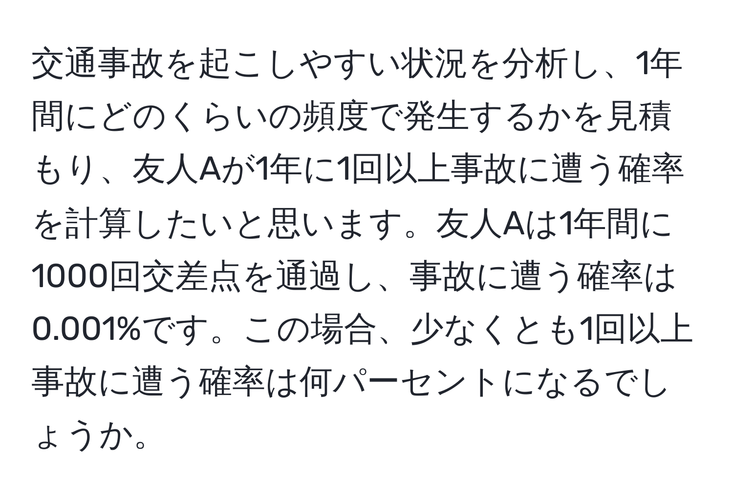 交通事故を起こしやすい状況を分析し、1年間にどのくらいの頻度で発生するかを見積もり、友人Aが1年に1回以上事故に遭う確率を計算したいと思います。友人Aは1年間に1000回交差点を通過し、事故に遭う確率は0.001%です。この場合、少なくとも1回以上事故に遭う確率は何パーセントになるでしょうか。