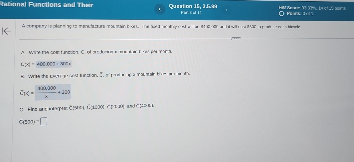 Rational Functions and Their Question 15, 3.5.99 Score: 93.33%, 14 of 15 points 
< 
Part 3 of 12 Points: 0 of 1 
A company is planning to manufacture mountain bikes. The fixed monthly cost will be  $400,000 and it will cost $300 to produce each bicycle. 
A. Write the cost function, C, of producing x mountain bikes per month.
C(x)=400,000+300x
B. Write the average cost function, overline C , of producing x mountain bikes per month.
overline C(x)= (400,000)/x +300
C. Find and interpret overline C(500), overline C(1000), overline C(2000) , and overline C(4000).
overline C(500)=□