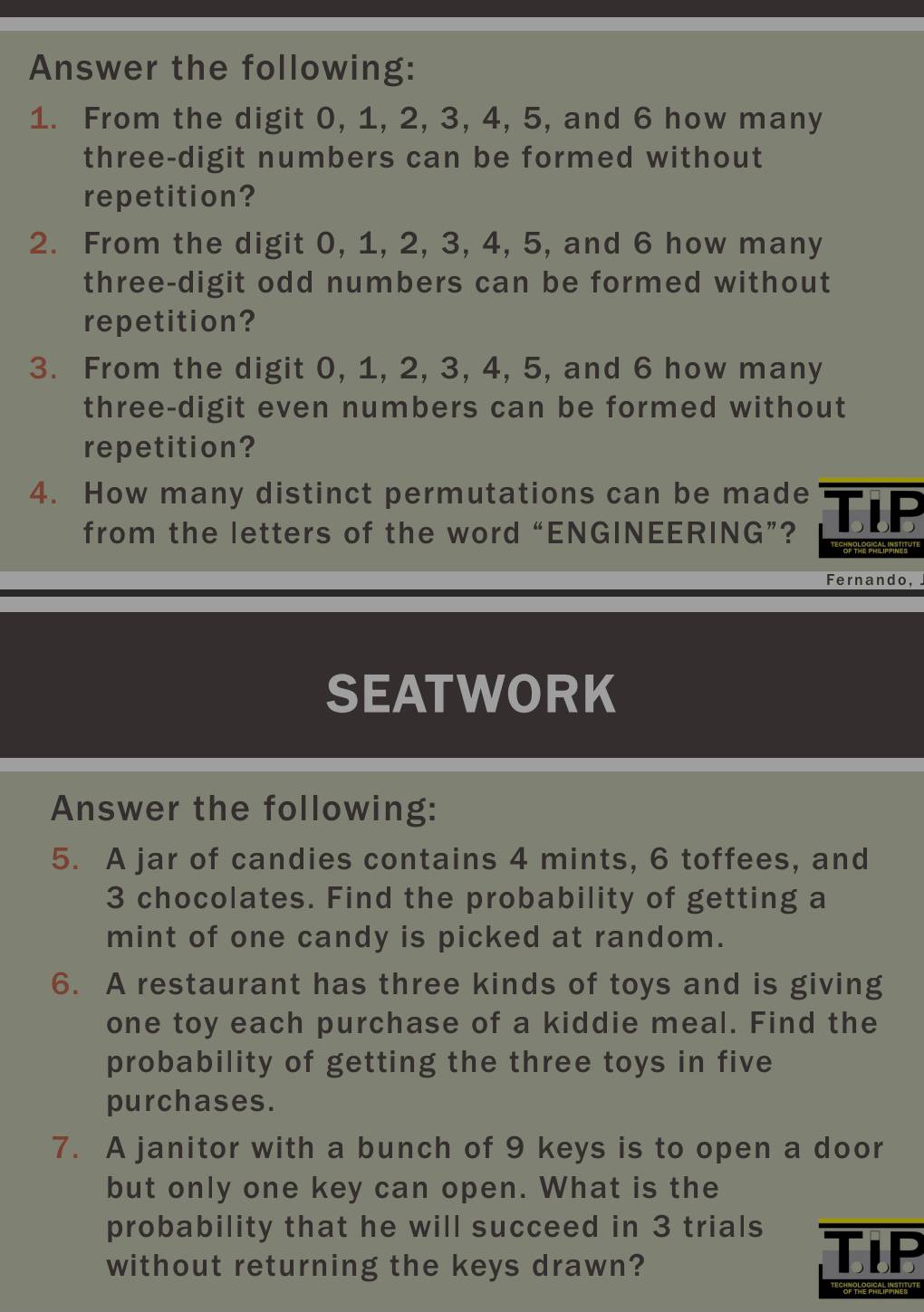 Answer the following: 
1. From the digit 0, 1, 2, 3, 4, 5, and 6 how many 
three-digit numbers can be formed without 
repetition? 
2. From the digit 0, 1, 2, 3, 4, 5, and 6 how many 
three-digit odd numbers can be formed without 
repetition? 
3. From the digit 0, 1, 2, 3, 4, 5, and 6 how many 
three-digit even numbers can be formed without 
repetition? 
4. How many distinct permutations can be made TIP 
from the letters of the word “ENGINEERING”? 
Fernando, 
SEATWORK 
Answer the following: 
5. A jar of candies contains 4 mints, 6 toffees, and
3 chocolates. Find the probability of getting a 
mint of one candy is picked at random. 
6. A restaurant has three kinds of toys and is giving 
one toy each purchase of a kiddie meal. Find the 
probability of getting the three toys in five 
purchases. 
7. A janitor with a bunch of 9 keys is to open a door 
but only one key can open. What is the 
probability that he will succeed in 3 trials 
without returning the keys drawn? 
TiP