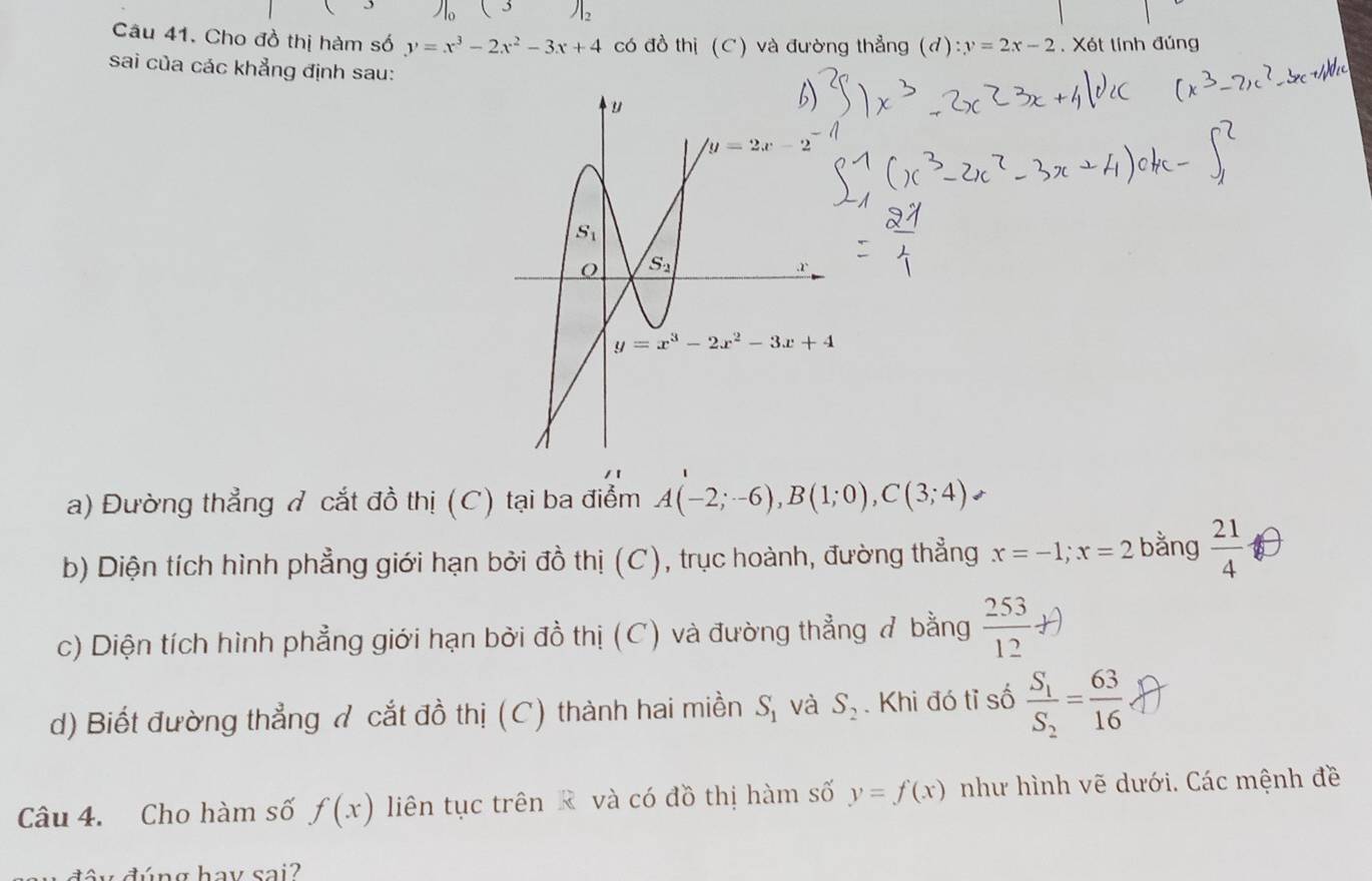 Jl_2
Câu 41. Cho đồ thị hàm số y=x^3-2x^2-3x+4 có đồ thị (C) và đường thẳng (d):y=2x-2. Xét tính đủng
sai của các khẳng định sau:
/ 1
a) Đường thẳng ở cắt đồ thị (C) tại ba điểm A(-2;-6),B(1;0),C(3;4).
b) Diện tích hình phẳng giới hạn bởi đồ thị (C), trục hoành, đường thẳng x=-1;x=2 bằng  21/4 
c) Diện tích hình phẳng giới hạn bởi đồ thị (C) và đường thẳng ở bằng  253/12 +)
d) Biết đường thẳng ở cắt đồ thị (C) thành hai miền S_1 và S_2. Khi đó tỉ số frac S_1S_2= 63/16 
Câu 4. Cho hàm số f(x) liên tục trên R và có đồ thị hàm số y=f(x) như hình vẽ dưới. Các mệnh đề
ấ y  đ úng hay sai?