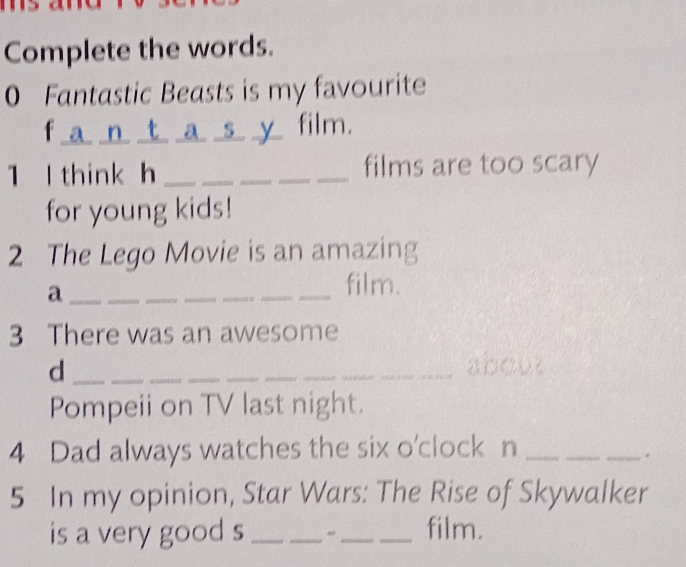 Complete the words. 
0 Fantastic Beasts is my favourite 
f a n t a sy film. 
1 l think h_ films are too scary 
for young kids! 
2 The Lego Movie is an amazing 
_a 
_film. 
3 There was an awesome 
d _a000 
Pompeii on TV last night. 
4 Dad always watches the six o'clock n_ 
_ 
_. 
5 In my opinion, Star Wars: The Rise of Skywalker 
is a very good s ___film.