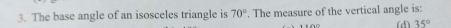 The base angle of an isosceles triangle is 70°. The measure of the vertical angle is:
(d) 35°