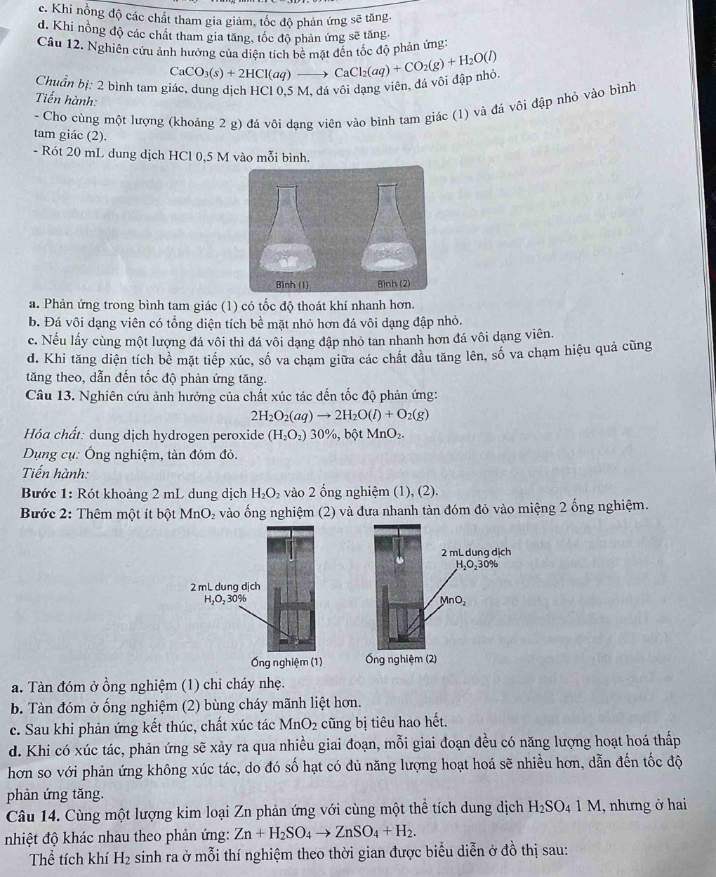 c. Khi nồng độ các chất tham gia giảm, tốc độ phản ứng sẽ tăng
d. Khi nồng độ các chất tham gia tăng, tốc độ phản ứng sẽ tăng.
Câu 12. Nghiên cứu ảnh hưởng của diện tích bề mặt đến tốc độ phản ứng:
Chuẩn bị: 2 bình tam giác, dung dịch HCl 0,5 M, đá vôi dạng viên, đá vôi đập nhỏ. CaCO_3(s)+2HCl(aq)to CaCl_2(aq)+CO_2(g)+H_2O(l)
Tiến hành:
- Cho cùng một lượng (khoảng 2 g) đá vôi dạng viên vào bình tam giác (1) và đá vôi đập nhỏ vào bình
tam giác (2).
- Rót 20 mL dung dịch HCl 0,5 M vào mỗi bình.
a. Phản ứng trong bình tam giác (1) có tốc độ thoát khí nhanh hơn.
b. Đá vôi dạng viên có tổng diện tích bề mặt nhỏ hơn đá vôi dạng đập nhỏ.
c. Nếu lấy cùng một lượng đá vôi thì đá vôi dạng đập nhỏ tan nhanh hơn đá vôi dạng viên.
d. Khi tăng diện tích bề mặt tiếp xúc, số va chạm giữa các chất đầu tăng lên, số va chạm hiệu quả cũng
tăng theo, dẫn đến tốc độ phản ứng tăng.
Câu 13. Nghiên cứu ảnh hưởng của chất xúc tác đến tốc độ phản ứng:
2H_2O_2(aq)to 2H_2O(l)+O_2(g)
Hóa chất: dung dịch hydrogen peroxide (H_2O_2) 30% bột MnO_2.
Dụng cụ: Ông nghiệm, tàn đóm đỏ.
Tiến hành:
Bước 1: Rót khoảng 2 mL dung dịch H_2O_2 vào 2 ống nghiệm (1), (2).
Bước 2: Thêm một ít bột MnO_2 vào ống nghiệm (2) và đưa nhanh tàn đóm đỏ vào miệng 2 ống nghiệm.
2 mL dung dịch
H_2O_230%
MnO_2
Ống nghiệm (2)
a. Tàn đóm ở ồng nghiệm (1) chỉ cháy nhẹ.
b. Tàn đóm ở ống nghiệm (2) bùng cháy mãnh liệt hơn.
c. Sau khi phản ứng kết thúc, chất xúc tác MnO_2 cũng bị tiêu hao hết.
d. Khi có xúc tác, phản ứng sẽ xảy ra qua nhiều giai đoạn, mỗi giai đoạn đều có năng lượng hoạt hoá thấp
hơn so với phản ứng không xúc tác, do đó số hạt có đủ năng lượng hoạt hoá sẽ nhiều hơn, dẫn đến tốc độ
phản ứng tăng.
Câu 14. Cùng một lượng kim loại Zn phản ứng với cùng một thể tích dung dịch H_2SO_41M , nhưng ở hai
nhiệt độ khác nhau theo phản ứng: Zn+H_2SO_4to ZnSO_4+H_2.
Thể tích khí H₂ sinh ra ở mỗi thí nghiệm theo thời gian được biểu diễn ở đồ thị sau: