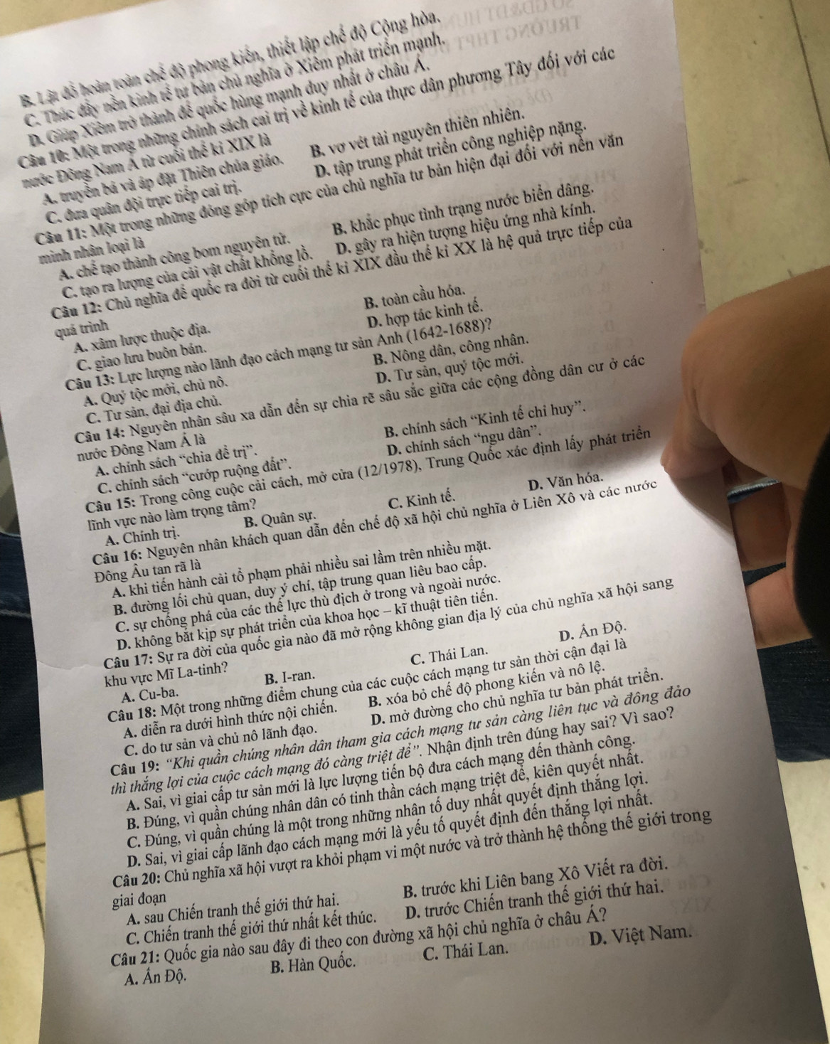 B. Lật đồ hoàn toàn chế độ phong kiến, thiết lập chế độ Cộng hòa
C. Thúc đầy nền kinh overleftrightarrow n Xư bản chủ nghĩa ở Xiêm phát triển mạnh.
Câu 10: Một trong những chính sách cai trị về kinh tế của thực dân phương Tây đối với các D. Giáp Xiêm trở thành để quốc hùng mạnh duy nhất ở châu Á.
A. truyền bá và áp đặt Thiên chúa giáo. B. vợ vét tài nguyên thiên nhiên.
nước Đông Nam Á từ cuối thể ki XIX là
C. đưa quân đội trực tiếp cai trị. D. tập trung phát triển công nghiệp nặng.
Câu 11: Một trong những đóng góp tích cực của chủ nghĩa tư bản hiện đại đối với nền văn
A. chế tạo thành công bom nguyên tử. B. khắc phục tình trạng nước biển dâng.
minh nhân loại là
C. tạo ra lượng của cải vật chất khổng lồ. D. gây ra hiện tượng hiệu ứng nhà kính.
Câu 12: Chủ nghĩa để quốc ra đời từ cuối thế kỉ XIX đầu thế kỉ XX là hệ quả trực tiếp của
A. xâm lược thuộc địa. B. toàn cầu hóa.
quá trình
C. giao lưu buôn bán. D. hợp tác kinh tế.
Câu 13: Lực lượng nào lãnh đạo cách mạng tư sản Anh (1642-1688)?
A. Quý tộc mới, chủ nô. B. Nông dân, công nhân.
C. Tư sản. đại địa chủ. D. Tư sản, quý tộc mới.
Câu 14: Nguyên nhân sâu xa dẫn đến sự chia rẽ sâu sắc giữa các cộng đồng dân cư ở các
A. chính sách “chia đề trị”. B. chính sách “Kinh tế chỉ huy”.
nước Đông Nam Á là
C. chính sách “cướp ruộng đất”. D. chính sách “ngu dân”.
Câu 15: Trong công cuộc cải cách, mở cửa (12/1978), Trung Quốc xác định lấy phát triển
D. Văn hóa.
lĩnh vực nào làm trọng tâm?
A. Chính trị. B. Quân sự. C. Kinh tế.
Câu 16: Nguyên nhân khách quan dẫn đến chế độ xã hội chủ nghĩa ở Liên Xô và các nước
A. khi tiến hành cải tổ phạm phải nhiều sai lầm trên nhiều mặt.
Đông Âu tan rã là
B. đường lối chủ quan, duy ý chí, tập trung quan liêu bao cấp.
C. sự chống phá của các thể lực thù địch ở trong và ngoài nước.
D. không bắt kịp sự phát triển của khoa học - kĩ thuật tiên tiến.
Câu 17: Sự ra đời của quốc gia nào đã mở rộng không gian địa lý của chủ nghĩa xã hội sang
D. Ấn Độ.
A. Cu-ba. B. I-ran. C. Thái Lan.
khu vực Mĩ La-tinh?
Câu 18: Một trong những điểm chung của các cuộc cách mạng tư sản thời cận đại là
A. diễn ra dưới hình thức nội chiến. B. xóa bỏ chế độ phong kiến và nô lệ.
C. do tư sản và chủ nô lãnh đạo. D. mở đường cho chủ nghĩa tư bản phát triển.
Câu 19: “Khi quần chúng nhân dân tham gia cách mạng tư sản càng liên tục và đông đảo
thì thắng lợi của cuộc cách mạng đó càng triệt để ''. Nhận định trên đúng hay sai? Vì sao?
A. Sai, vì giai cấp tư sản mới là lực lượng tiến bộ đưa cách mạng đến thành công.
B. Đúng, vì quần chúng nhân dân có tinh thần cách mạng triệt để, kiên quyết nhất.
C. Đúng, vì quần chúng là một trong những nhân tố duy nhất quyết định thắng lợi.
D. Sai, vì giai cấp lãnh đạo cách mạng mới là yếu tố quyết định đến thắng lợi nhất.
Câu 20: Chủ nghĩa xã hội vượt ra khỏi phạm vi một nước và trở thành hệ thống thế giới trong
A. sau Chiến tranh thế giới thứ hai. B. trước khi Liên bang Xô Viết ra đời.
giai đoạn
C. Chiến tranh thế giới thứ nhất kết thúc. D. trước Chiến tranh thế giới thứ hai.
Câu 21: Quốc gia nào sau đây đi theo con đường xã hội chủ nghĩa ở châu Á?
A. Ấn Độ. B. Hàn Quốc. C. Thái Lan. D. Việt Nam.