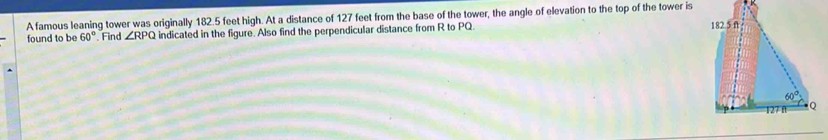 A famous leaning tower was originally 182.5 feet high. At a distance of 127 feet from the base of the tower, the angle of elevation to the top of the tower is
found to be 60° Find ∠ RPQ indicated in the figure. Also find the perpendicular distance from R to PQ.