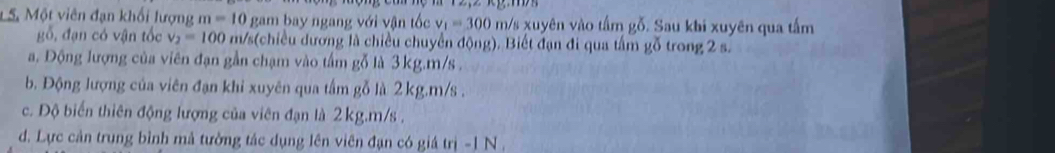 Một viên đạn khối lượng m=10 0 gam bay ngang với vận tốc v_1=300 m/s xuyên vào tấm gỗ. Sau khi xuyên qua tấm
gỗ, đạn có vận tốc v_2=100 m/s (chiều dương là chiều chuyển động). Biết đạn đi qua tấm gỗ trong 2 s.
a. Động lượng của viên đạn gần chạm vào tấm gỗ là 3kg. m/s.
b. Động lượng của viên đạn khi xuyên qua tấm gỗ là 2 kg. m/s.
c. Độ biến thiên động lượng của viên đạn là 2kg. m/s.
d. Lực cản trung bình mả tường tác dụng lên viên đạn có giá trị - 1 N ,