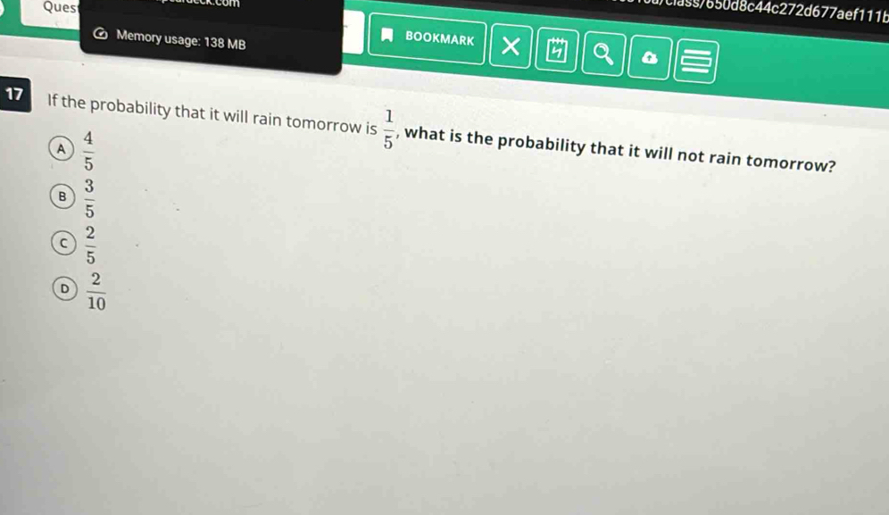 Ques
d/cia55/650d8c44c272d677aef111b
a Memory usage: 138 MB
BOOKMARK
17 If the probability that it will rain tomorrow is  1/5  , what is the probability that it will not rain tomorrow?
A  4/5 
B  3/5 
C  2/5 
D  2/10 