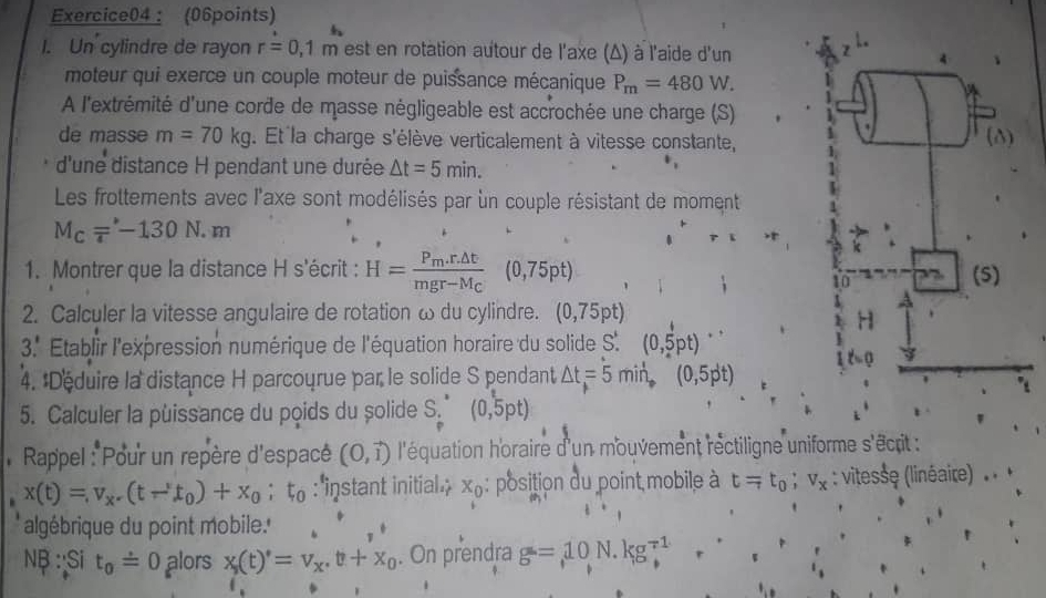 ： (06points)
1. Un cylindre de rayon r=0,1m est en rotation autour de l'axe (Δ) à l'aide d'un
moteur qui exerce un couple moteur de puissance mécanique P_m=480W.
A l'extrémité d'une corde de masse négligeable est accrochée une charge (S)
de masse m=70kg. Et la charge s'élève verticalement à vitesse constante,
d'une distance H pendant une durée △ t=5min.
Les frottements avec l'axe sont modélisés par un couple résistant de moment
M_c=-130N.m
1. Montrer que la distance H s'écrit : H=frac P_m.r.△ tmgr-M_C(0,75pt)
2. Calculer la vitesse angulaire de rotation ω du cylindre. (0,75pt)
3. Etablir l'expression numérique de l'équation horaire du solide S'. (0,5pt)
4. :Déduire la distance H parcourue par le solide S pendant △ t=5min,(0,5pt)
5. Calculer la puissance du poids du șolide S. (0,5pt)
Rappel : Pour un repère d'espacé (0,vector 1) l'équation horaire d'un mouvement rectiligne uniforme s'êcrit
x(t)=v_x-(t-'t_0)+x_0;t_0 : ''instant initial  x_0 : position du point mobile à t=t_0;v_x : vitesse (linéaire)
algébrique du point mobile.'
NB : Si t_0dot =0 alors x_s(t)^*=v_t+x_0. On prendra g=10N.kg^(-1)