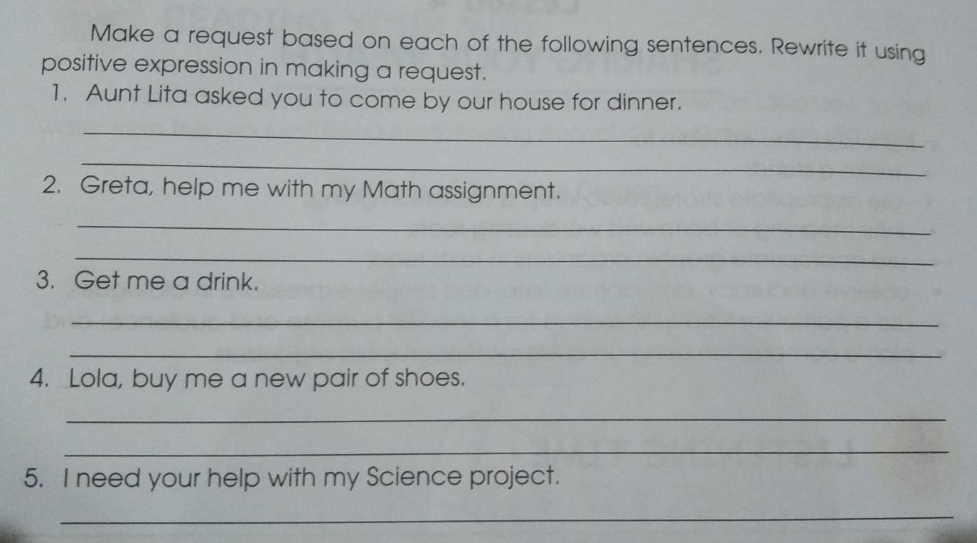 Make a request based on each of the following sentences. Rewrite it using 
positive expression in making a request. 
1. Aunt Lita asked you to come by our house for dinner. 
_ 
_ 
2. Greta, help me with my Math assignment. 
_ 
_ 
3. Get me a drink. 
_ 
_ 
4. Lola, buy me a new pair of shoes. 
_ 
_ 
5. I need your help with my Science project. 
_