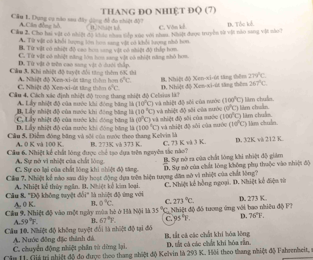 tThaNG ĐO NhIỆt ĐQ (7)
Câu 1. Dụng cụ nào sau đây dùng đề đo nhiệt độ?
A.Cân đồng hồ, B, Nhiệt kế. C. Vôn kế.
D. Tốc kế.
Cầu 2. Cho hai vật cô nhiệt độ khác nhau tiếp xúc với nhau. Nhiệt được truyền từ vật nào sang vật nào?
A. Từ vật có khổi lượng lớn hơn sang vật có khổi lượng nhỏ hơn.
B. Từ vật có nhiệt độ cao hơn sang vật có nhiệt độ thấp hơn.
C. Từ vật có nhiệt năng lớn hơn sang vật có nhiệt năng nhỏ hơn.
D. Từ vật ở trên cao sang vật ở dưới thấp.
Câu 3. Khi nhiệt độ tuyệt đối tăng thêm 6K thì 279°C.
A Nhiệt độ Xen-xi-út tăng thêm hơn 6°C. B. Nhiệt độ Xen-xi-út tăng thêm
C. Nhiệt độ Xen-xi-út tăng thêm 6^0C.
D. Nhiệt độ Xen-xi-út tăng thêm 267°C.
Câu 4. Cách xác định nhiệt độ trong thang nhiệt độ Celsius là?
A. Lấy nhiệt độ của nước khi đóng băng là (10^0C) và nhiệt độ sôi của nước (100^0C) làm chuẩn.
B. Lấy nhiệt độ của nước khi đóng băng là (10°C) và nhiệt độ sôi của nước (0°C) làm chuẩn.
C. Lấy nhiệt độ của nước khi đóng băng là (0°C) và nhiệt độ sôi của nước (100^0C) làm chuẩn.
D. Lấy nhiệt độ của nước khi đóng băng là (100^0C) và nhiệt độ sôi của nước (10^0C) làm chuẩn.
Câu 5. Điểm đóng băng và sôi của nước theo thang Kelvin là
A. 0 K và 100 K. B. 273K và 373 K. C. 73 K và 3 K. D. 32K và 212 K.
Câu 6. Nhiệt kế chất lóng được chế tạo dựa trên nguyên tắc nào?
A. Sự nở vì nhiệt của chất lỏng. B. Sự nở ra của chất lỏng khi nhiệt độ giảm
C. Sự co lại của chất lỏng khi nhiệt độ tăng. D. Sự nở của chất lỏng không phụ thuộc vào nhiệt độ
Câu 7. Nhiệt kế nào sau đây hoạt động dựa trên hiện tượng dãn nở vì nhiệt của chất lỏng?
A. Nhiệt kế thủy ngân. B. Nhiệt kế kim loại. C. Nhiệt kế hồng ngoại. D. Nhiệt kế điện tử
Câu 8. "Độ không tuyệt đối" là nhiệt độ ứng với
A. 0 K. B. 0°C. C. 273°C. D. 273 K.
Câu 9. Nhiệt độ vào một ngày mùa hè ở Hà Nội là 35°C Nhiệt độ đó tương ứng với bao nhiêu độ F?
A. 59°F. B. 67°F. C. 95°F. D. 76°F.
Câu 10. Nhiệt độ không tuyệt đối là nhiệt độ tại đó
A. Nước đông đặc thành đá. B. tất cả các chất khí hóa lỏng
C. chuyển động nhiệt phân tử dừng lại. D. tất cả các chất khí hóa rắn.
Câu 11. Giá trị nhiệt độ đo được theo thang nhiệt độ Kelvin là 293 K. Hỏi theo thang nhiệt độ Fahrenheit, n