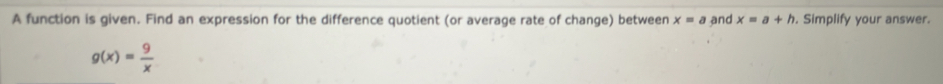 A function is given. Find an expression for the difference quotient (or average rate of change) between x=a and x=a+h. Simplify your answer.
g(x)= 9/x 