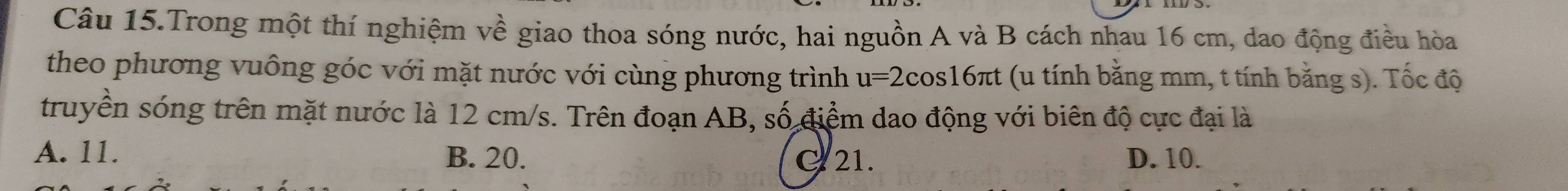 Câu 15.Trong một thí nghiệm về giao thoa sóng nước, hai nguồn A và B cách nhau 16 cm, dao động điều hòa
theo phương vuông góc với mặt nước với cùng phương trình u=2cos 16π t (u tính bằng mm, t tính bằng s). Tốc độ
truyền sóng trên mặt nước là 12 cm/s. Trên đoạn AB, số điểm dao động với biên độ cực đại là
A. 11. B. 20. C 21. D. 10.