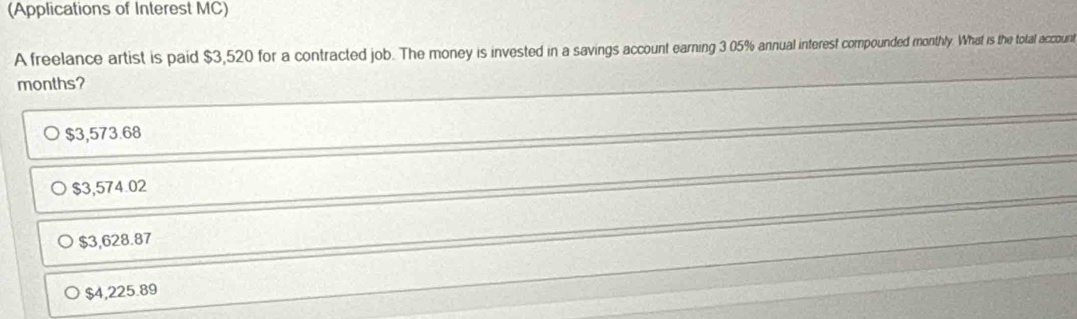 (Applications of Interest MC)
A freelance artist is paid $3,520 for a contracted job. The money is invested in a savings account earning 3 05% annual interest compounded monthly. What is the total account
months?
$3,573.68
$3,574.02
$3,628.87
$4,225.89