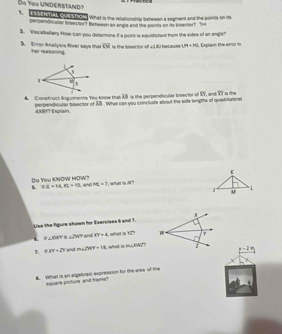 Do You UNDERSTAND? 
1. ESSENTAL QUESTON What is the relationship between a segment and the points on its 
perpendicular bisector? Between an angle and the points on its bisector? Th 
2. Vocabulary How can you determine if a point is equidistant from the sides of an angle? 
3. Error Analysis River says that overline KM is the bisector of ∠ LKJ because LM=MJ. Explain the error in 
her reasoning. 
4. Construct Arguments You know that overline AB is the perpendicular bisector of overline XY and overline XY is the 
perpendicular bisector of overline AB. What can you conclude about the side lengths of quadrilateral
AXBY? Explain. 
Do You KNOW HOW? 
5. IfJL=14, KL=10 , and ML=7 ' what is JK ? 
Use the figure shown for Exercises 6 and 7. 
6. It∠ XWY≌ ∠ ZWY and XY=4 what is YZ? 
7、 7 XY=ZY and m∠ ZWY=18 , what is m∠ XWZ ,
x-2in
8. What is an algebraic expression for the area of the 
square picture and frame?