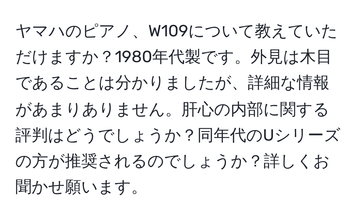 ヤマハのピアノ、W109について教えていただけますか？1980年代製です。外見は木目であることは分かりましたが、詳細な情報があまりありません。肝心の内部に関する評判はどうでしょうか？同年代のUシリーズの方が推奨されるのでしょうか？詳しくお聞かせ願います。