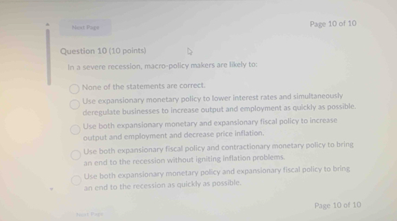 Next Page Page 10 of 10
Question 10 (10 points)
In a severe recession, macro-policy makers are likely to:
None of the statements are correct.
Use expansionary monetary policy to lower interest rates and simultaneously
deregulate businesses to increase output and employment as quickly as possible.
Use both expansionary monetary and expansionary fiscal policy to increase
output and employment and decrease price inflation.
Use both expansionary fiscal policy and contractionary monetary policy to bring
an end to the recession without igniting inflation problems.
Use both expansionary monetary policy and expansionary fiscal policy to bring
an end to the recession as quickly as possible.
Neat Page Page 10 of 10