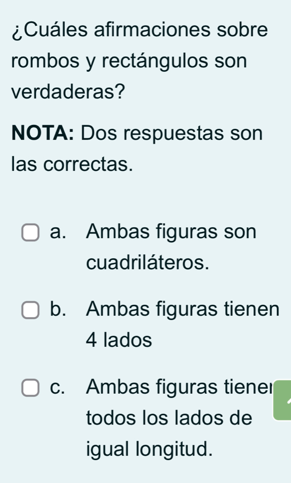 ¿Cuáles afirmaciones sobre
rombos y rectángulos son
verdaderas?
NOTA: Dos respuestas son
las correctas.
a. Ambas figuras son
cuadriláteros.
b. Ambas figuras tienen
4 lados
c. Ambas figuras tiener
todos los lados de
igual longitud.