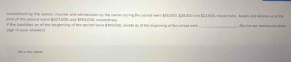 Investment by the owner, income and withdrawals by the owner during the period were $50,000, $39,000 and $22,000, respectively. Assets and labilites as of the 
end of the period were $307,000 and $154,000, respectively. 
If the liabilities as of the beginning of the period were $109,000, assets as of the beginning of the period were _ Do not use comma and doll 
sign in your answer.) 
Fill in the blank