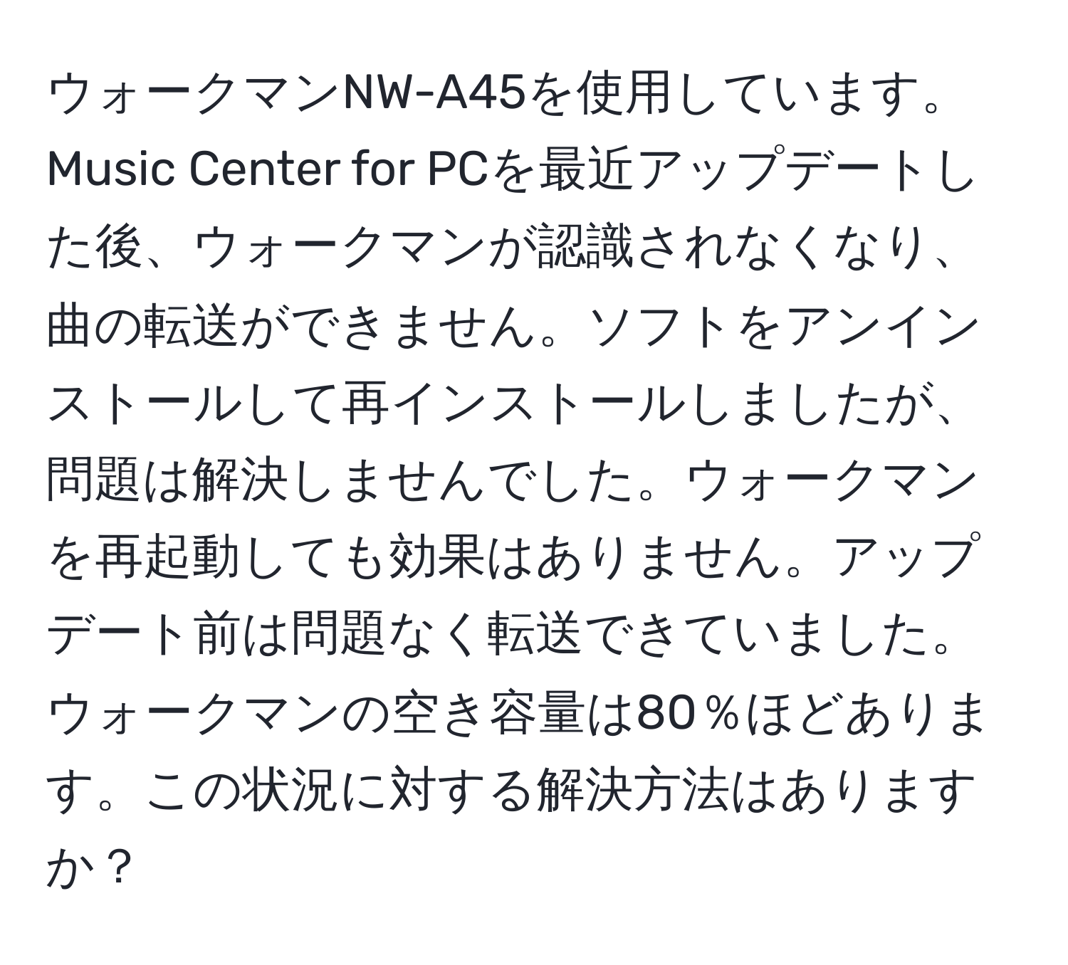 ウォークマンNW-A45を使用しています。Music Center for PCを最近アップデートした後、ウォークマンが認識されなくなり、曲の転送ができません。ソフトをアンインストールして再インストールしましたが、問題は解決しませんでした。ウォークマンを再起動しても効果はありません。アップデート前は問題なく転送できていました。ウォークマンの空き容量は80％ほどあります。この状況に対する解決方法はありますか？