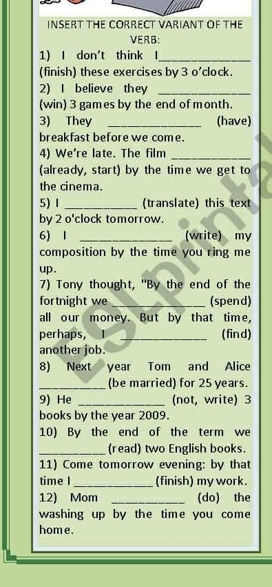 INSERT THE CORRECT VARIANT OF THE 
VERB: 
1) I don't think I_ 
(finish) these exercises by 3 o'clock. 
2) I believe they_ 
(win) 3 games by the end of month. 
3) They _(have) 
breakfast before we come. 
4) We're late. The film_ 
(already, start) by the time we get to 
the cinema. 
5) Ⅰ _(translate) this text 
by 2 o'clock tomorrow. 
6) 1 _(write) my 
composition by the time you ring me 
up . 
7) Tony thought, "By the end of the 
fortnight we _(spend) 
all our money. But by that time, 
perhaps, I _(find) 
another job. 
8) Next year Tom and Alice 
_(be married) for 25 years. 
9) He _(not, write) 3
books by the year 2009. 
10) By the end of the term we 
_(read) two English books. 
11) Come tomorrow evening: by that 
time I _(finish) my work. 
12) Mom _(do) the 
washing up by the time you com 
home.