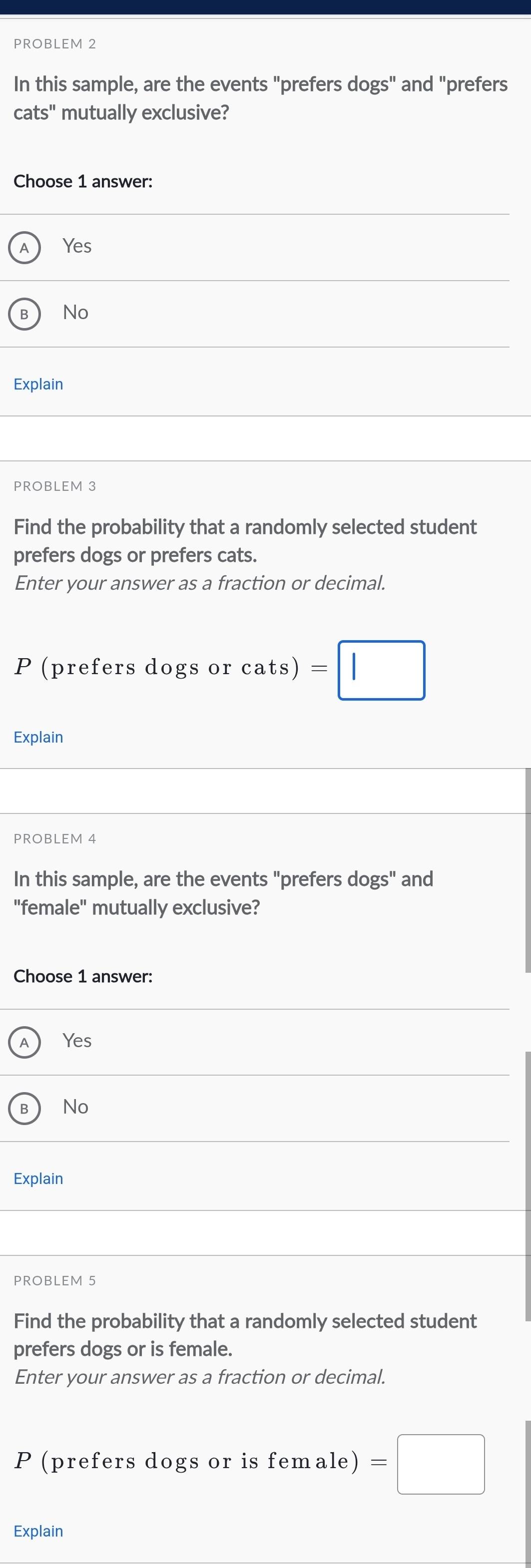 PROBLEM 2
In this sample, are the events "prefers dogs'' and "prefers
cats" mutually exclusive?
Choose 1 answer:
A Yes
B No
Explain
PROBLEM 3
Find the probability that a randomly selected student
prefers dogs or prefers cats.
Enter your answer as a fraction or decimal.
P (prefers dogs or cats) =□
Explain
PROBLEM 4
In this sample, are the events "prefers dogs" and
"female" mutually exclusive?
Choose 1 answer:
A Yes
B No
Explain
PROBLEM 5
Find the probability that a randomly selected student
prefers dogs or is female.
Enter your answer as a fraction or decimal.
P (prefers dogs or is female) =□
Explain