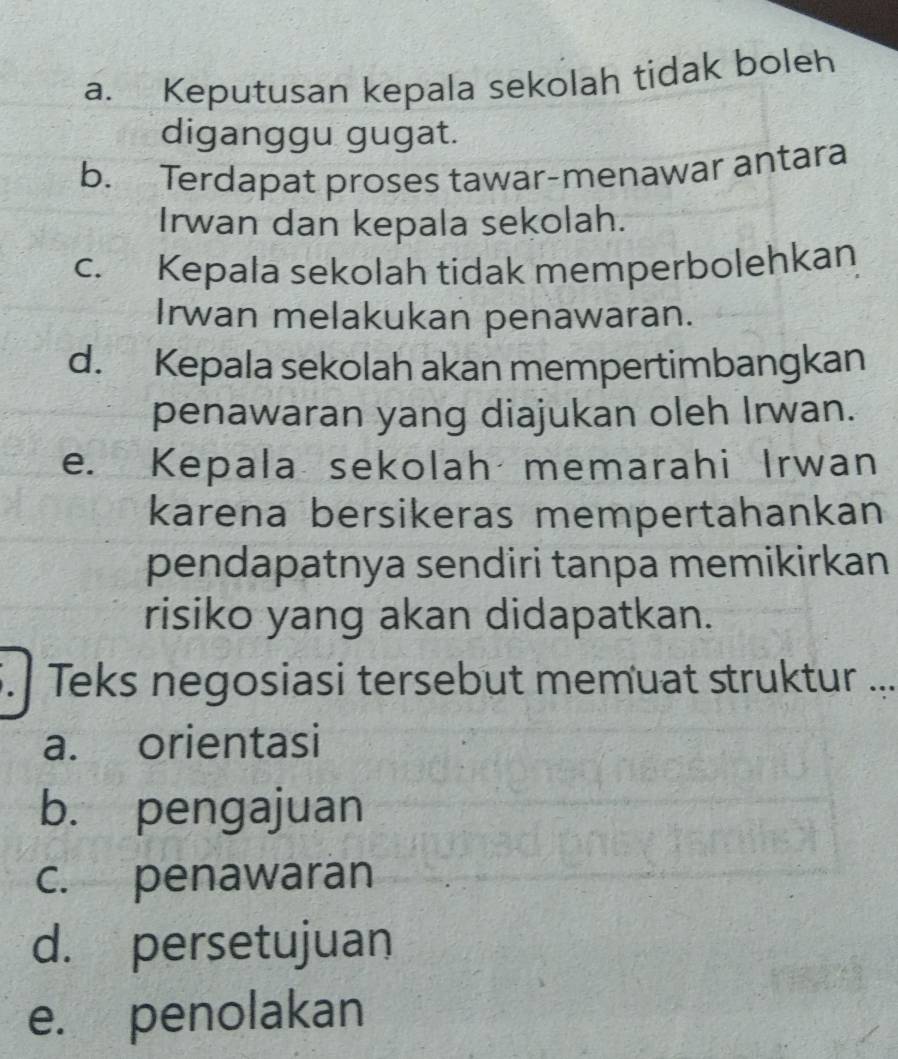 a. Keputusan kepala sekolah tidak boleh
diganggu gugat.
b. Terdapat proses tawar-menawar antara
Irwan dan kepala sekolah.
c. Kepala sekolah tidak memperbolehkan
Irwan melakukan penawaran.
d. Kepala sekolah akan mempertimbangkan
penawaran yang diajukan oleh Irwan.
e. Kepala sekolah memarahi Irwan
karena bersikeras mempertahankan
pendapatnya sendiri tanpa memikirkan
risiko yang akan didapatkan.
5. Teks negosiasi tersebut memuat struktur ...
a. orientasi
b. pengajuan
c. penawaran
d. persetujuan
e. penolakan