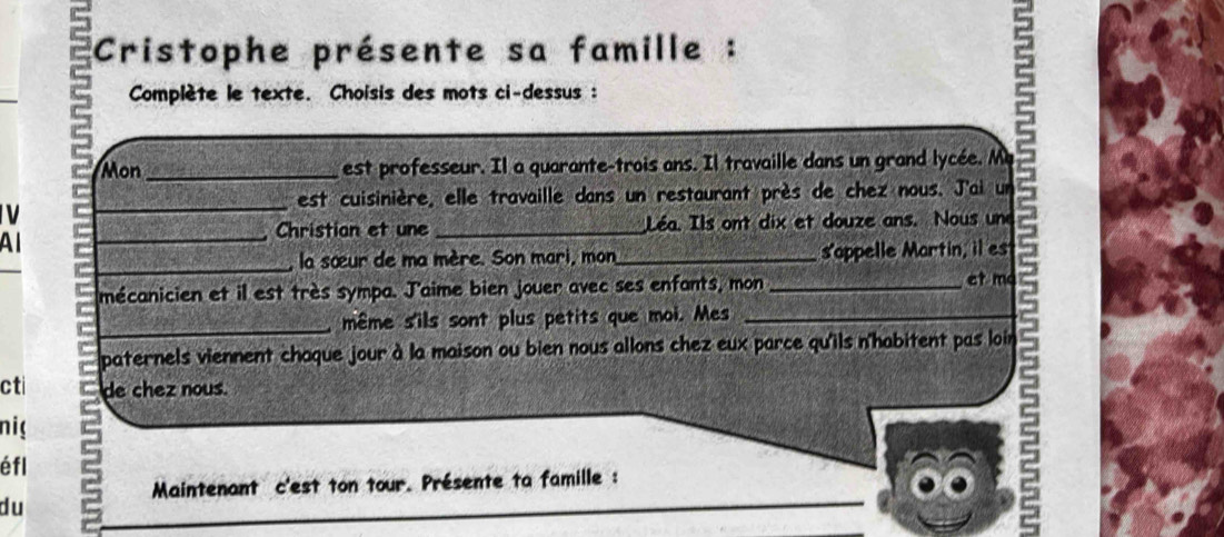 Cristophe présente sa famille : 
Complète le texte. Choisis des mots ci-dessus : 
Mon_ est professeur. Il a quarante-trois ans. Il travaille dans un grand lycée. M 
est cuisinière, elle travaille dans un restaurant près de chez nous. J'ai un 
V 
_ 
Christion et une _Léa. Ils ont dix et douze ans. Nous une 
Al 
_ 
_, la sœur de ma mère. Son mari, mon_ s'appelle Martin, il es 
mécanicien et il est très sympa. J'aime bien jouer avec ses enfants, mon_ 
et ma 
_même s'ils sont plus petits que moi. Mes_ 
paternels viennent chaque jour à la maison ou bien nous allons chez eux parce qu'ils n'habitent pas loin 
cti de chez nous. 
nig 
éfl 
_ 
Maintenant c'est ton tour. Présente ta famille : 
du