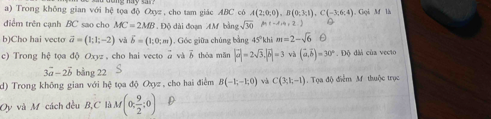 lu dung hay sar? 
a) Trong không gian với hệ tọa độ Oxyz, cho tam giác ABC có A(2;0;0), B(0;3;1), C(-3;6;4). Gọi M là 
điểm trên cạnh BC sao cho MC=2MB. Độ dài đoạn AM bằng sqrt(30)
b)Cho hai vectơ vector a=(1;1;-2) và vector b=(1;0;m). Góc giữa chúng bằng 45° khi m=2-sqrt(6)
c) Trong hệ tọa độ Oxyz, cho hai vecto vector a và vector b thỏa mãn |vector a|=2sqrt(3), |vector b|=3 và (vector a,vector b)=30°. Độ dài của vecto
3vector a-2vector b bằng 22 
d) Trong không gian với hệ tọa độ Oxyz , cho hai điểm B(-1;-1;0) và C(3;1;-1). Tọa độ điểm M thuộc trục 
Oy và M cách đều B, C là M(0; 9/2 ;0)