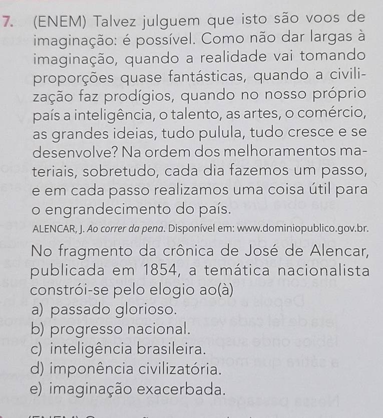 (ENEM) Talvez julguem que isto são voos de
imaginação: é possível. Como não dar largas à
imaginação, quando a realidade vai tomando
proporções quase fantásticas, quando a civili-
zação faz prodígios, quando no nosso próprio
país a inteligência, o talento, as artes, o comércio,
as grandes ideias, tudo pulula, tudo cresce e se
desenvolve? Na ordem dos melhoramentos ma-
teriais, sobretudo, cada dia fazemos um passo,
e em cada passo realizamos uma coisa útil para
o engrandecimento do país.
ALENCAR, J. Ao correr da pena. Disponível em: www.dominiopublico.gov.br.
No fragmento da crônica de José de Alencar,
publicada em 1854, a temática nacionalista
constrói-se pelo elogio ao(à)
a) passado glorioso.
b) progresso nacional.
c) inteligência brasileira.
d) imponência civilizatória.
e) imaginação exacerbada.