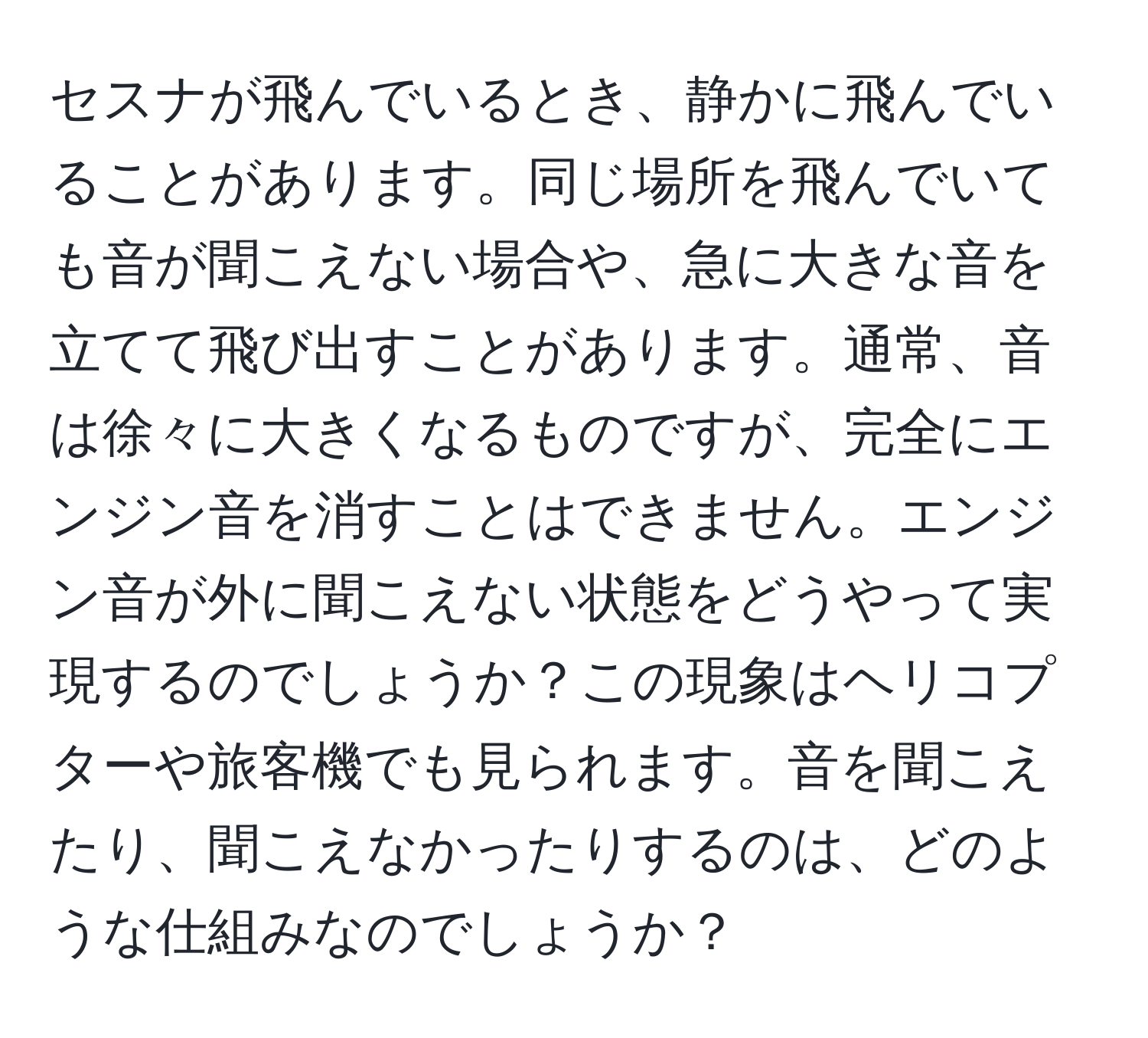 セスナが飛んでいるとき、静かに飛んでいることがあります。同じ場所を飛んでいても音が聞こえない場合や、急に大きな音を立てて飛び出すことがあります。通常、音は徐々に大きくなるものですが、完全にエンジン音を消すことはできません。エンジン音が外に聞こえない状態をどうやって実現するのでしょうか？この現象はヘリコプターや旅客機でも見られます。音を聞こえたり、聞こえなかったりするのは、どのような仕組みなのでしょうか？