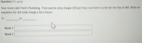 (1 p) 
Your mom calls Fred's Plumbing. Fred said he only charges $30 per hour, but there is a fee for the trip of $60. Write an 
equation for the total charge y for x hours.
y_circ  _._ 
Blark 1 □ w □ ,y)) □  
Blank 2 _ * _ =_ 