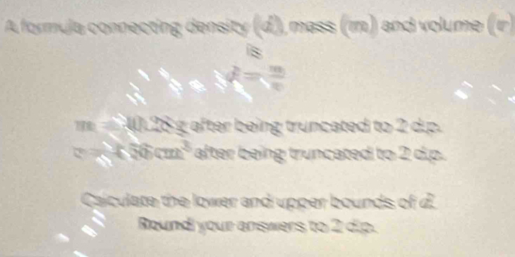 A formula connecting density (d), mass (m) and volume (r )
28 g after being truncated to 2 d.p.
6cm^3 after being truncated to 2 d.p. 
Caculate the lower and upper bounds of d. 
Round your answers to 2 d.p.